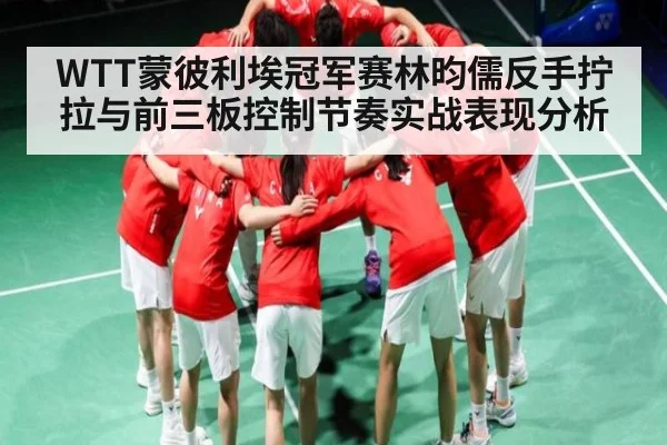 WTT蒙彼利埃冠军赛林昀儒反手拧拉与前三板控制节奏实战表现分析